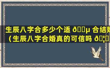生辰八字合多少个适 🐵 合结婚（生辰八字合婚真的可信吗 🦋 ）